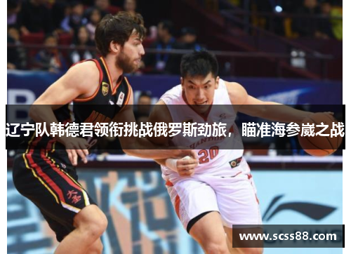辽宁队韩德君领衔挑战俄罗斯劲旅，瞄准海参崴之战