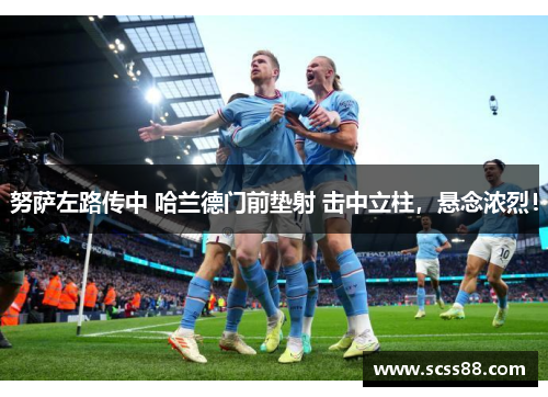 努萨左路传中 哈兰德门前垫射 击中立柱，悬念浓烈！